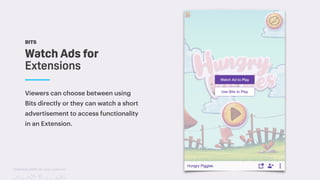 TwitchCon 2018 San Jose, California
BITS
Viewers can choose between using
Bits directly or they can watch a short
advertisement to access functionality
in an Extension.
Watch Ads for
Extensions
 