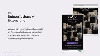 TwitchCon 2018 San Jose, California
BITS
Viewers can receive special access to
an Extension feature as a subscriber.
The Extensions can also trigger a
subscription purchase flow.
Subscriptions +
Extensions
 