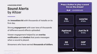 TwitchCon 2018 San Jose, California
Sound Alerts
by Altoar
A SUCCESS STORY
An immediate hit with thousands of installs on its
first day.
Strong engagement with over tens of thousands
of different sound effects uploaded.
Viewer engagement helped by an overlay
notification and chatbot that posts messages
when a sound is played.
Streamers who have earned thousands of dollars.
 