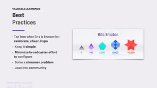 TwitchCon 2018 San Jose, California
Best
Practices
VALUABLE LEARNINGS
- Tap into what Bits is known for:
celebrate, cheer, hype
- Keep it simple
- Minimize broadcaster effort
to configure
- Solve a streamer problem
- Lean into community
 