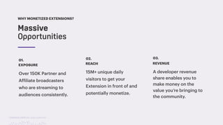TwitchCon 2018 San Jose, California
EXPOSURE
Over 150K Partner and
Affiliate broadcasters
who are streaming to
audiences consistently.
01.
REACH
15M+ unique daily
visitors to get your
Extension in front of and
potentially monetize.
02.
REVENUE
A developer revenue
share enables you to
make money on the
value you’re bringing to
the community.
03.
Massive  
Opportunities
WHY MONETIZED EXTENSIONS?
 