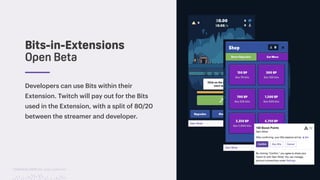 TwitchCon 2018 San Jose, California
Developers can use Bits within their
Extension. Twitch will pay out for the Bits
used in the Extension, with a split of 80/20
between the streamer and developer.
Bits-in-Extensions
Open Beta
 