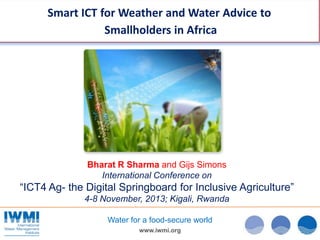Smart ICT for Weather and Water Advice to
Smallholders in Africa

Bharat R Sharma and Gijs Simons
International Conference on

“ICT4 Ag- the Digital Springboard for Inclusive Agriculture”
4-8 November, 2013; Kigali, Rwanda
Water for a food-secure world
www.iwmi.org

 