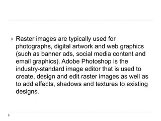  Raster images are typically used for
photographs, digital artwork and web graphics
(such as banner ads, social media content and
email graphics). Adobe Photoshop is the
industry-standard image editor that is used to
create, design and edit raster images as well as
to add effects, shadows and textures to existing
designs.
 