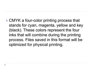  CMYK a four-color printing process that
stands for cyan, magenta, yellow and key
(black). These colors represent the four
inks that will combine during the printing
process. Files saved in this format will be
optimized for physical printing.
 