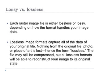 Lossy vs. lossless
 Each raster image file is either lossless or lossy,
depending on how the format handles your image
data.
 Lossless image formats capture all of the data of
your original file. Nothing from the original file, photo,
or piece of art is lost—hence the term “lossless.” The
file may still be compressed, but all lossless formats
will be able to reconstruct your image to its original
state.
 