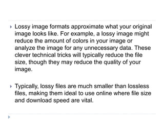  Lossy image formats approximate what your original
image looks like. For example, a lossy image might
reduce the amount of colors in your image or
analyze the image for any unnecessary data. These
clever technical tricks will typically reduce the file
size, though they may reduce the quality of your
image.
 Typically, lossy files are much smaller than lossless
files, making them ideal to use online where file size
and download speed are vital.
 
