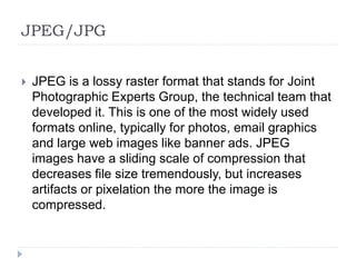 JPEG/JPG
 JPEG is a lossy raster format that stands for Joint
Photographic Experts Group, the technical team that
developed it. This is one of the most widely used
formats online, typically for photos, email graphics
and large web images like banner ads. JPEG
images have a sliding scale of compression that
decreases file size tremendously, but increases
artifacts or pixelation the more the image is
compressed.
 