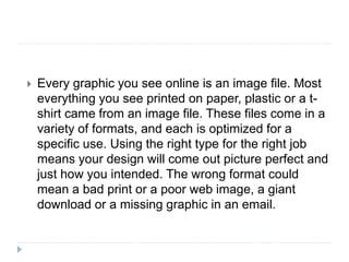  Every graphic you see online is an image file. Most
everything you see printed on paper, plastic or a t-
shirt came from an image file. These files come in a
variety of formats, and each is optimized for a
specific use. Using the right type for the right job
means your design will come out picture perfect and
just how you intended. The wrong format could
mean a bad print or a poor web image, a giant
download or a missing graphic in an email.
 