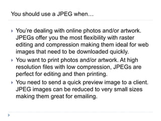 You should use a JPEG when…
 You’re dealing with online photos and/or artwork.
JPEGs offer you the most flexibility with raster
editing and compression making them ideal for web
images that need to be downloaded quickly.
 You want to print photos and/or artwork. At high
resolution files with low compression, JPEGs are
perfect for editing and then printing.
 You need to send a quick preview image to a client.
JPEG images can be reduced to very small sizes
making them great for emailing.
 
