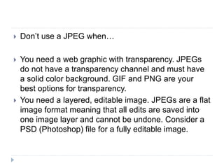  Don’t use a JPEG when…
 You need a web graphic with transparency. JPEGs
do not have a transparency channel and must have
a solid color background. GIF and PNG are your
best options for transparency.
 You need a layered, editable image. JPEGs are a flat
image format meaning that all edits are saved into
one image layer and cannot be undone. Consider a
PSD (Photoshop) file for a fully editable image.
 