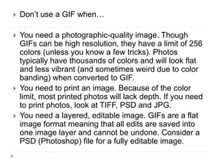  Don’t use a GIF when…
 You need a photographic-quality image. Though
GIFs can be high resolution, they have a limit of 256
colors (unless you know a few tricks). Photos
typically have thousands of colors and will look flat
and less vibrant (and sometimes weird due to color
banding) when converted to GIF.
 You need to print an image. Because of the color
limit, most printed photos will lack depth. If you need
to print photos, look at TIFF, PSD and JPG.
 You need a layered, editable image. GIFs are a flat
image format meaning that all edits are saved into
one image layer and cannot be undone. Consider a
PSD (Photoshop) file for a fully editable image.
 