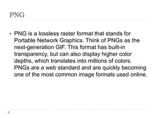 PNG
 PNG is a lossless raster format that stands for
Portable Network Graphics. Think of PNGs as the
next-generation GIF. This format has built-in
transparency, but can also display higher color
depths, which translates into millions of colors.
PNGs are a web standard and are quickly becoming
one of the most common image formats used online.
 