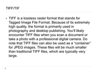 TIFF/TIF
 TIFF is a lossless raster format that stands for
Tagged Image File Format. Because of its extremely
high quality, the format is primarily used in
photography and desktop publishing. You’ll likely
encounter TIFF files when you scan a document or
take a photo with a professional digital camera. Do
note that TIFF files can also be used as a “container”
for JPEG images. These files will be much smaller
than traditional TIFF files, which are typically very
large.
 