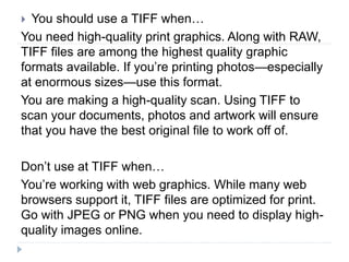  You should use a TIFF when…
You need high-quality print graphics. Along with RAW,
TIFF files are among the highest quality graphic
formats available. If you’re printing photos—especially
at enormous sizes—use this format.
You are making a high-quality scan. Using TIFF to
scan your documents, photos and artwork will ensure
that you have the best original file to work off of.
Don’t use at TIFF when…
You’re working with web graphics. While many web
browsers support it, TIFF files are optimized for print.
Go with JPEG or PNG when you need to display high-
quality images online.
 
