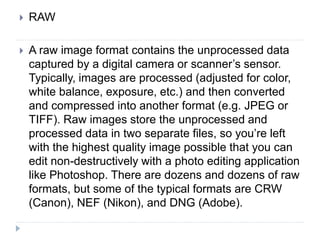 RAW
 A raw image format contains the unprocessed data
captured by a digital camera or scanner’s sensor.
Typically, images are processed (adjusted for color,
white balance, exposure, etc.) and then converted
and compressed into another format (e.g. JPEG or
TIFF). Raw images store the unprocessed and
processed data in two separate files, so you’re left
with the highest quality image possible that you can
edit non-destructively with a photo editing application
like Photoshop. There are dozens and dozens of raw
formats, but some of the typical formats are CRW
(Canon), NEF (Nikon), and DNG (Adobe).
 