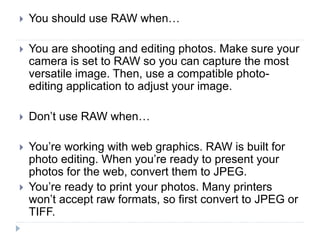  You should use RAW when…
 You are shooting and editing photos. Make sure your
camera is set to RAW so you can capture the most
versatile image. Then, use a compatible photo-
editing application to adjust your image.
 Don’t use RAW when…
 You’re working with web graphics. RAW is built for
photo editing. When you’re ready to present your
photos for the web, convert them to JPEG.
 You’re ready to print your photos. Many printers
won’t accept raw formats, so first convert to JPEG or
TIFF.
 