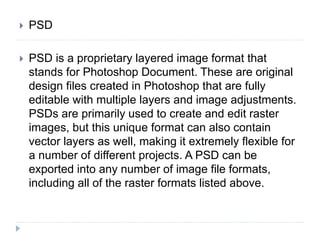  PSD
 PSD is a proprietary layered image format that
stands for Photoshop Document. These are original
design files created in Photoshop that are fully
editable with multiple layers and image adjustments.
PSDs are primarily used to create and edit raster
images, but this unique format can also contain
vector layers as well, making it extremely flexible for
a number of different projects. A PSD can be
exported into any number of image file formats,
including all of the raster formats listed above.
 