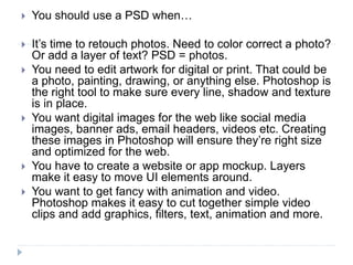  You should use a PSD when…
 It’s time to retouch photos. Need to color correct a photo?
Or add a layer of text? PSD = photos.
 You need to edit artwork for digital or print. That could be
a photo, painting, drawing, or anything else. Photoshop is
the right tool to make sure every line, shadow and texture
is in place.
 You want digital images for the web like social media
images, banner ads, email headers, videos etc. Creating
these images in Photoshop will ensure they’re right size
and optimized for the web.
 You have to create a website or app mockup. Layers
make it easy to move UI elements around.
 You want to get fancy with animation and video.
Photoshop makes it easy to cut together simple video
clips and add graphics, filters, text, animation and more.
 