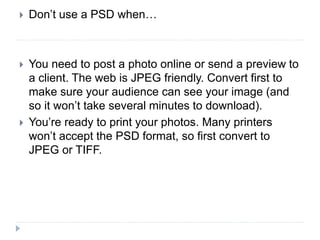  Don’t use a PSD when…
 You need to post a photo online or send a preview to
a client. The web is JPEG friendly. Convert first to
make sure your audience can see your image (and
so it won’t take several minutes to download).
 You’re ready to print your photos. Many printers
won’t accept the PSD format, so first convert to
JPEG or TIFF.
 