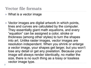 Vector file formats
 What is a vector image
 Vector images are digital artwork in which points,
lines and curves are calculated by the computer.
They essentially giant math equations, and every
“equation” can be assigned a color, stroke or
thickness (among other styles) to turn the shapes
into art. Unlike raster images, vector images are
resolution independent. When you shrink or enlarge
a vector image, your shapes get larger, but you won’t
lose any detail or get any pixelation. Because your
image will always render identically, no matter the
size, there is no such thing as a lossy or lossless
vector image type.
 