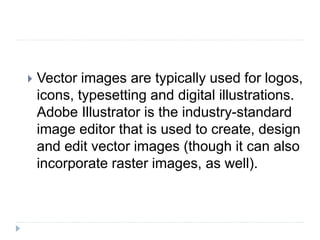  Vector images are typically used for logos,
icons, typesetting and digital illustrations.
Adobe Illustrator is the industry-standard
image editor that is used to create, design
and edit vector images (though it can also
incorporate raster images, as well).
 