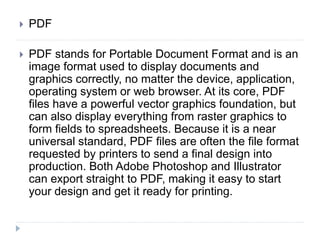  PDF
 PDF stands for Portable Document Format and is an
image format used to display documents and
graphics correctly, no matter the device, application,
operating system or web browser. At its core, PDF
files have a powerful vector graphics foundation, but
can also display everything from raster graphics to
form fields to spreadsheets. Because it is a near
universal standard, PDF files are often the file format
requested by printers to send a final design into
production. Both Adobe Photoshop and Illustrator
can export straight to PDF, making it easy to start
your design and get it ready for printing.
 