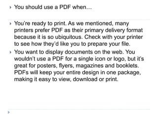  You should use a PDF when…
 You’re ready to print. As we mentioned, many
printers prefer PDF as their primary delivery format
because it is so ubiquitous. Check with your printer
to see how they’d like you to prepare your file.
 You want to display documents on the web. You
wouldn’t use a PDF for a single icon or logo, but it’s
great for posters, flyers, magazines and booklets.
PDFs will keep your entire design in one package,
making it easy to view, download or print.
 