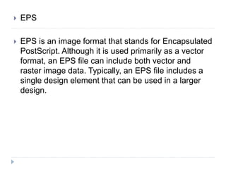  EPS
 EPS is an image format that stands for Encapsulated
PostScript. Although it is used primarily as a vector
format, an EPS file can include both vector and
raster image data. Typically, an EPS file includes a
single design element that can be used in a larger
design.
 