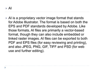  AI
 AI is a proprietary vector image format that stands
for Adobe Illustrator. The format is based on both the
EPS and PDF standards developed by Adobe. Like
those formats, AI files are primarily a vector-based
format, though they can also include embedded or
linked raster images. AI files can be exported to both
PDF and EPS files (for easy reviewing and printing),
and also JPEG, PNG, GIF, TIFF and PSD (for web
use and further editing).
 