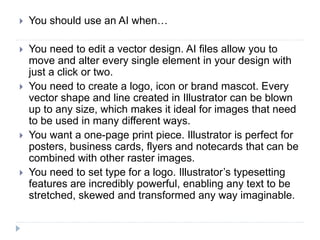 You should use an AI when…
 You need to edit a vector design. AI files allow you to
move and alter every single element in your design with
just a click or two.
 You need to create a logo, icon or brand mascot. Every
vector shape and line created in Illustrator can be blown
up to any size, which makes it ideal for images that need
to be used in many different ways.
 You want a one-page print piece. Illustrator is perfect for
posters, business cards, flyers and notecards that can be
combined with other raster images.
 You need to set type for a logo. Illustrator’s typesetting
features are incredibly powerful, enabling any text to be
stretched, skewed and transformed any way imaginable.
 