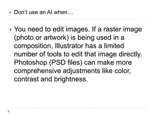  Don’t use an AI when…
 You need to edit images. If a raster image
(photo or artwork) is being used in a
composition, Illustrator has a limited
number of tools to edit that image directly.
Photoshop (PSD files) can make more
comprehensive adjustments like color,
contrast and brightness.
 