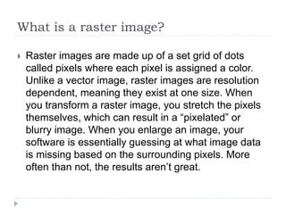 What is a raster image?
 Raster images are made up of a set grid of dots
called pixels where each pixel is assigned a color.
Unlike a vector image, raster images are resolution
dependent, meaning they exist at one size. When
you transform a raster image, you stretch the pixels
themselves, which can result in a “pixelated” or
blurry image. When you enlarge an image, your
software is essentially guessing at what image data
is missing based on the surrounding pixels. More
often than not, the results aren’t great.
 