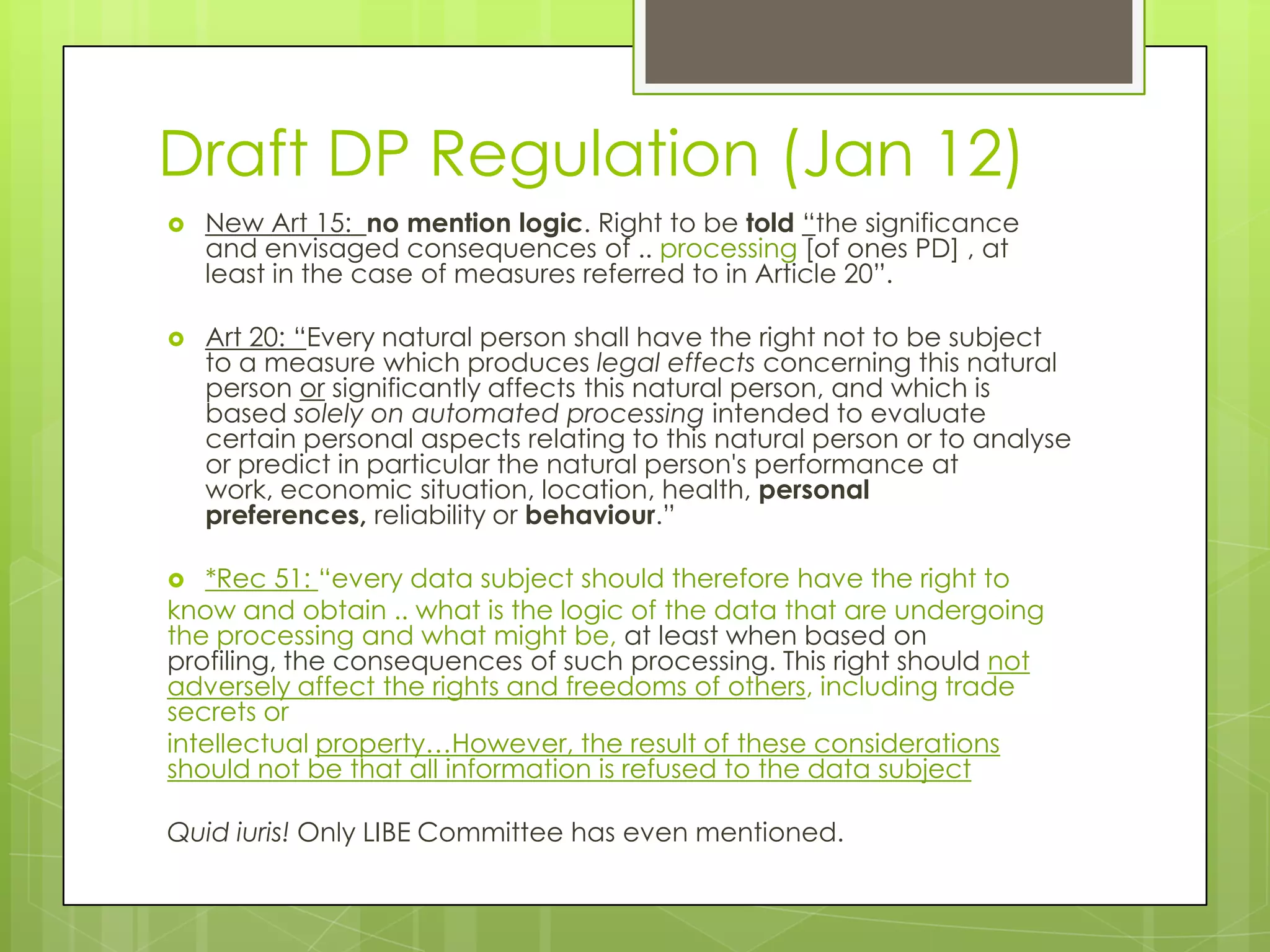 Draft DP Regulation (Jan 12)
 New Art 15: no mention logic. Right to be told “the significance
and envisaged consequences of .. processing [of ones PD] , at
least in the case of measures referred to in Article 20”.
 Art 20: “Every natural person shall have the right not to be subject
to a measure which produces legal effects concerning this natural
person or significantly affects this natural person, and which is
based solely on automated processing intended to evaluate
certain personal aspects relating to this natural person or to analyse
or predict in particular the natural person's performance at
work, economic situation, location, health, personal
preferences, reliability or behaviour.”
 *Rec 51: “every data subject should therefore have the right to
know and obtain .. what is the logic of the data that are undergoing
the processing and what might be, at least when based on
profiling, the consequences of such processing. This right should not
adversely affect the rights and freedoms of others, including trade
secrets or
intellectual property…However, the result of these considerations
should not be that all information is refused to the data subject
Quid iuris! Only LIBE Committee has even mentioned.
 
