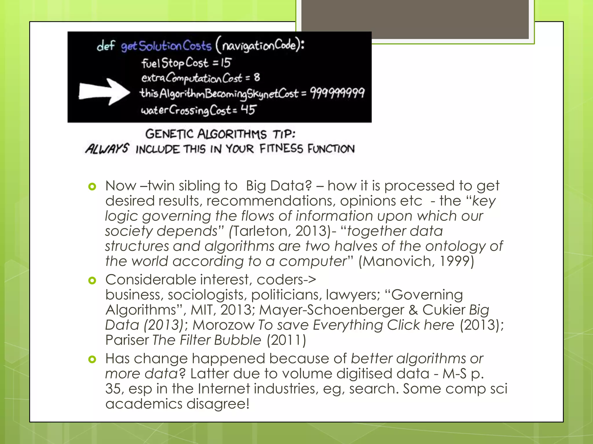  Now –twin sibling to Big Data? – how it is processed to get
desired results, recommendations, opinions etc - the “key
logic governing the flows of information upon which our
society depends” (Tarleton, 2013)- “together data
structures and algorithms are two halves of the ontology of
the world according to a computer” (Manovich, 1999)
 Considerable interest, coders->
business, sociologists, politicians, lawyers; “Governing
Algorithms”, MIT, 2013; Mayer-Schoenberger & Cukier Big
Data (2013); Morozow To save Everything Click here (2013);
Pariser The Filter Bubble (2011)
 Has change happened because of better algorithms or
more data? Latter due to volume digitised data - M-S p.
35, esp in the Internet industries, eg, search. Some comp sci
academics disagree!
 