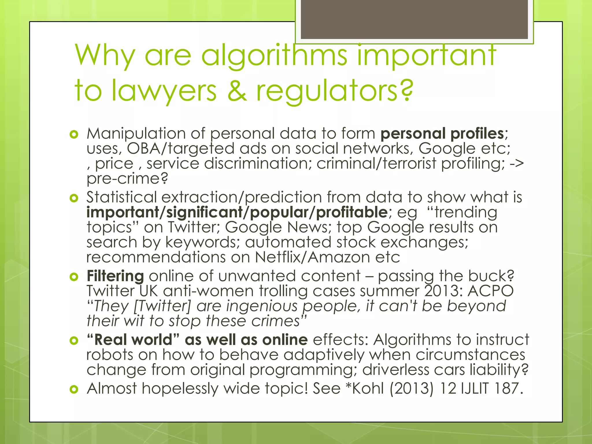 Why are algorithms important
to lawyers & regulators?
 Manipulation of personal data to form personal profiles;
uses, OBA/targeted ads on social networks, Google etc;
, price , service discrimination; criminal/terrorist profiling; ->
pre-crime?
 Statistical extraction/prediction from data to show what is
important/significant/popular/profitable; eg “trending
topics” on Twitter; Google News; top Google results on
search by keywords; automated stock exchanges;
recommendations on Netflix/Amazon etc
 Filtering online of unwanted content – passing the buck?
Twitter UK anti-women trolling cases summer 2013: ACPO
“They [Twitter] are ingenious people, it can't be beyond
their wit to stop these crimes”
 “Real world” as well as online effects: Algorithms to instruct
robots on how to behave adaptively when circumstances
change from original programming; driverless cars liability?
 Almost hopelessly wide topic! See *Kohl (2013) 12 IJLIT 187.
 
