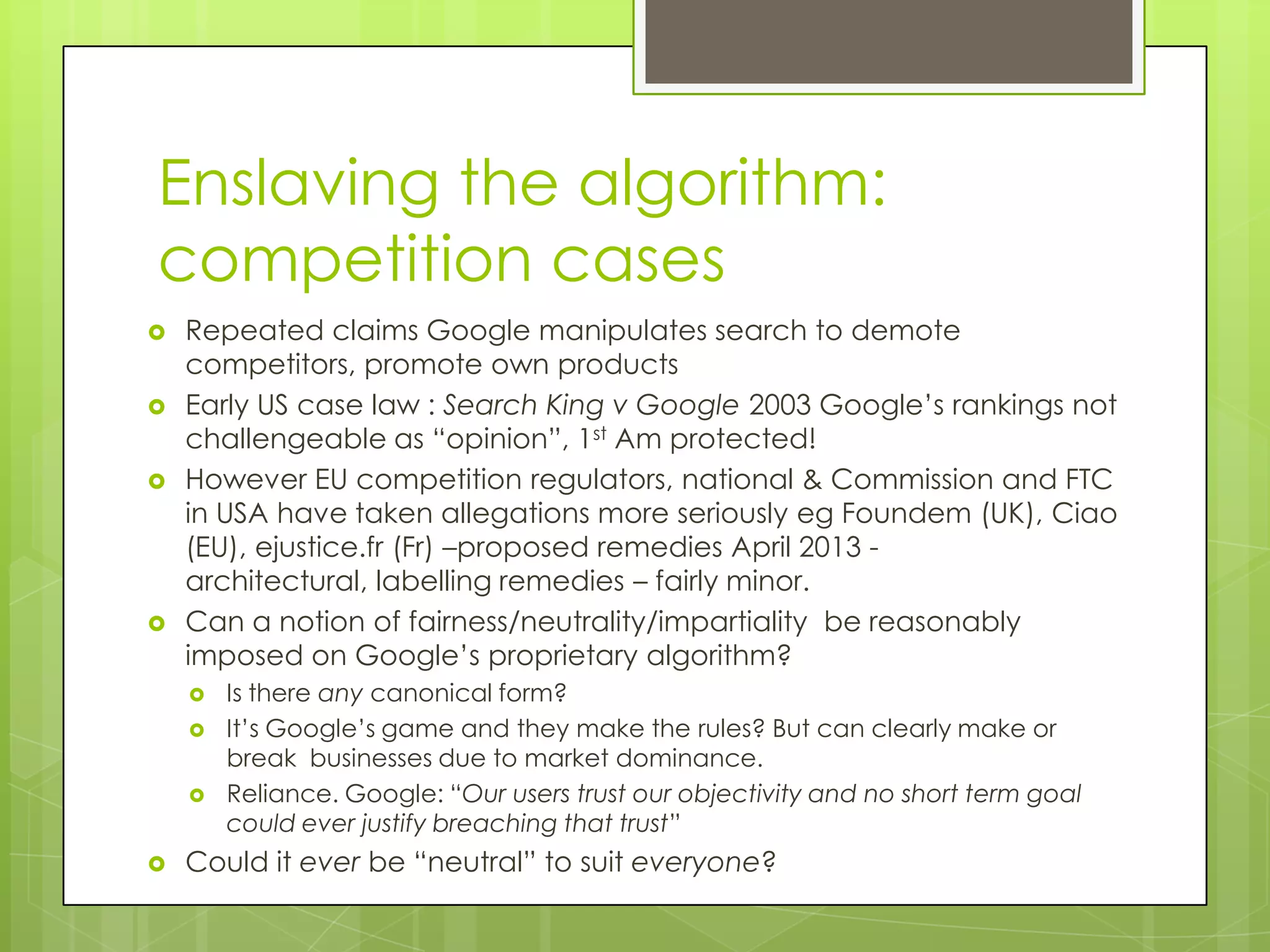 Enslaving the algorithm:
competition cases
 Repeated claims Google manipulates search to demote
competitors, promote own products
 Early US case law : Search King v Google 2003 Google’s rankings not
challengeable as “opinion”, 1st Am protected!
 However EU competition regulators, national & Commission and FTC
in USA have taken allegations more seriously eg Foundem (UK), Ciao
(EU), ejustice.fr (Fr) –proposed remedies April 2013 -
architectural, labelling remedies – fairly minor.
 Can a notion of fairness/neutrality/impartiality be reasonably
imposed on Google’s proprietary algorithm?
 Is there any canonical form?
 It’s Google’s game and they make the rules? But can clearly make or
break businesses due to market dominance.
 Reliance. Google: “Our users trust our objectivity and no short term goal
could ever justify breaching that trust”
 Could it ever be “neutral” to suit everyone?
 