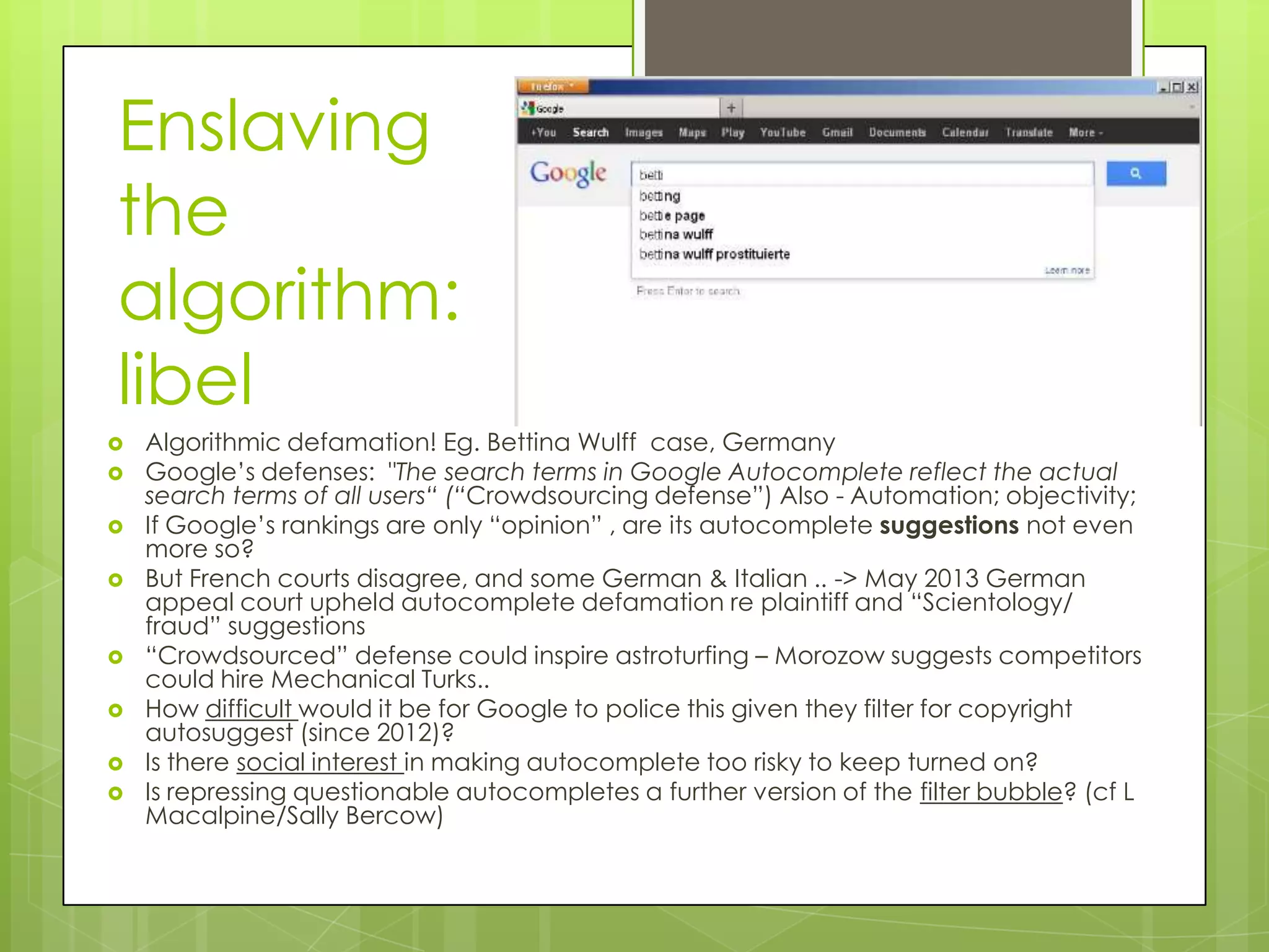 Enslaving
the
algorithm:
libel
 Algorithmic defamation! Eg. Bettina Wulff case, Germany
 Google’s defenses: "The search terms in Google Autocomplete reflect the actual
search terms of all users“ (“Crowdsourcing defense”) Also - Automation; objectivity;
 If Google’s rankings are only “opinion” , are its autocomplete suggestions not even
more so?
 But French courts disagree, and some German & Italian .. -> May 2013 German
appeal court upheld autocomplete defamation re plaintiff and “Scientology/
fraud” suggestions
 “Crowdsourced” defense could inspire astroturfing – Morozow suggests competitors
could hire Mechanical Turks..
 How difficult would it be for Google to police this given they filter for copyright
autosuggest (since 2012)?
 Is there social interest in making autocomplete too risky to keep turned on?
 Is repressing questionable autocompletes a further version of the filter bubble? (cf L
Macalpine/Sally Bercow)
 