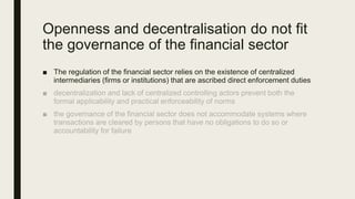 Openness and decentralisation do not fit
the governance of the financial sector
■ The regulation of the financial sector relies on the existence of centralized
intermediaries (firms or institutions) that are ascribed direct enforcement duties
 