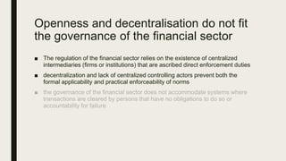 Openness and decentralisation do not fit
the governance of the financial sector
■ The regulation of the financial sector relies on the existence of centralized
intermediaries (firms or institutions) that are ascribed direct enforcement duties
■ decentralization and lack of centralized controlling actors prevent both the
formal applicability and practical enforceability of norms
 