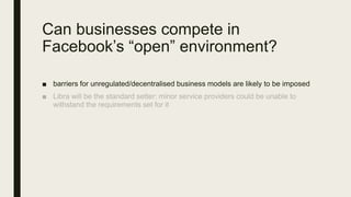 Can businesses compete in
Facebook’s “open” environment?
■ barriers for unregulated/decentralised business models are likely to be imposed
 