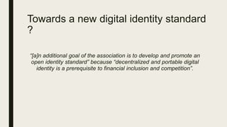 Towards a new digital identity standard
?
“[a]n additional goal of the association is to develop and promote an
open identity standard” because “decentralized and portable digital
identity is a prerequisite to financial inclusion and competition”.
 