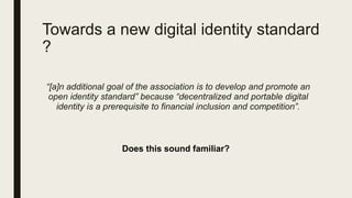 Towards a new digital identity standard
?
“[a]n additional goal of the association is to develop and promote an
open identity standard” because “decentralized and portable digital
identity is a prerequisite to financial inclusion and competition”.
Does this sound familiar?
 