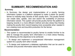 SUMMARY, RECOMMENDATION AND
Summary
 In Summary, the design and implementation of a poultry farming
information system is a platform designed to make it easier for poultry
farmer to instantly keep records of their poultry farm. The poultry farmer
can create data, update, view and search the availability of previous
information stored, This system will provide poultry farmer the platform to
keeping records in a more efficient method and also stress free thereby
making the poultry farm record keeping more accessible when needed in
turn creating more and bountiful production for the farmer.
Recommendation
 This system is recommended to poultry farmer to enable him/her to be
able to manage the poultry farm information in a more stress freeway,
the following are the objectives to be achieved:
 i. To design and implement a computerized information management
system for a poultry farm other include
 ii. To design and implement a database application that can be used to
maintain and provide information about the livestock.
 