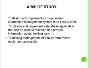 AIMS OF STUDY
 To design and implement a computerized
information management system for a poultry farm.
 To design and implement a database application
that can be used to maintain and provide
information about the livestock.
 To making management of poultry farm record
easier and accessible.
 