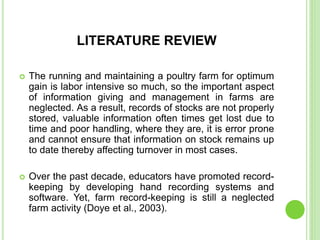 LITERATURE REVIEW
 The running and maintaining a poultry farm for optimum
gain is labor intensive so much, so the important aspect
of information giving and management in farms are
neglected. As a result, records of stocks are not properly
stored, valuable information often times get lost due to
time and poor handling, where they are, it is error prone
and cannot ensure that information on stock remains up
to date thereby affecting turnover in most cases.
 Over the past decade, educators have promoted record-
keeping by developing hand recording systems and
software. Yet, farm record-keeping is still a neglected
farm activity (Doye et al., 2003).
 