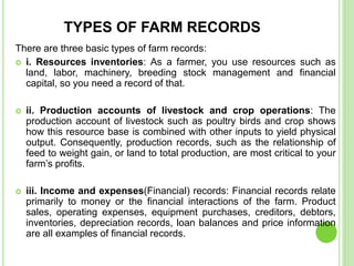 TYPES OF FARM RECORDS
There are three basic types of farm records:
 i. Resources inventories: As a farmer, you use resources such as
land, labor, machinery, breeding stock management and financial
capital, so you need a record of that.
 ii. Production accounts of livestock and crop operations: The
production account of livestock such as poultry birds and crop shows
how this resource base is combined with other inputs to yield physical
output. Consequently, production records, such as the relationship of
feed to weight gain, or land to total production, are most critical to your
farm’s profits.
 iii. Income and expenses(Financial) records: Financial records relate
primarily to money or the financial interactions of the farm. Product
sales, operating expenses, equipment purchases, creditors, debtors,
inventories, depreciation records, loan balances and price information
are all examples of financial records.
 