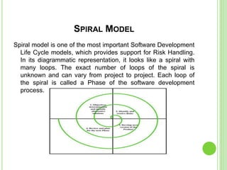 SPIRAL MODEL
Spiral model is one of the most important Software Development
Life Cycle models, which provides support for Risk Handling.
In its diagrammatic representation, it looks like a spiral with
many loops. The exact number of loops of the spiral is
unknown and can vary from project to project. Each loop of
the spiral is called a Phase of the software development
process.
 