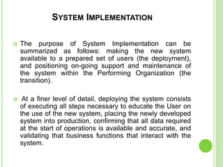 SYSTEM IMPLEMENTATION
 The purpose of System Implementation can be
summarized as follows: making the new system
available to a prepared set of users (the deployment),
and positioning on-going support and maintenance of
the system within the Performing Organization (the
transition).
 At a finer level of detail, deploying the system consists
of executing all steps necessary to educate the User on
the use of the new system, placing the newly developed
system into production, confirming that all data required
at the start of operations is available and accurate, and
validating that business functions that interact with the
system.
 