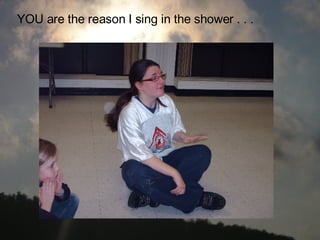 YOU are the reason I sing in the shower . . .